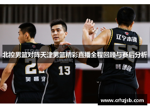 北控男篮对阵天津男篮精彩直播全程回顾与赛后分析