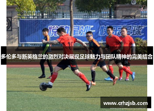 多伦多与新英格兰的激烈对决展现足球魅力与团队精神的完美结合