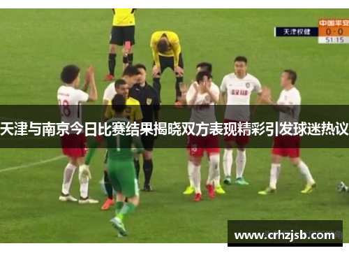 天津与南京今日比赛结果揭晓双方表现精彩引发球迷热议