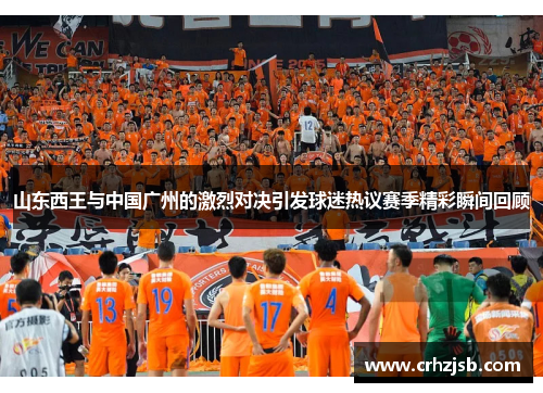 山东西王与中国广州的激烈对决引发球迷热议赛季精彩瞬间回顾