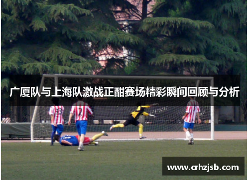 广厦队与上海队激战正酣赛场精彩瞬间回顾与分析
