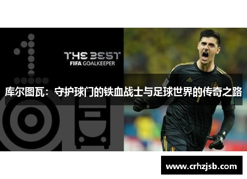 库尔图瓦：守护球门的铁血战士与足球世界的传奇之路